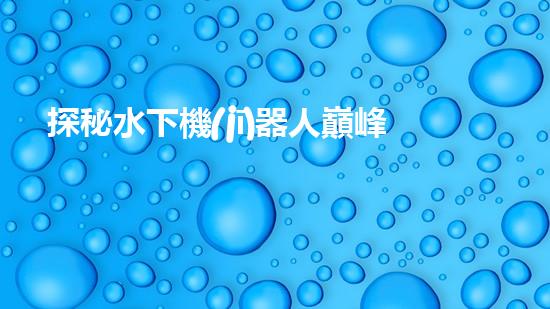 探秘水下機(jī)器人巔峰！揭開排名前十公司的神秘面紗！